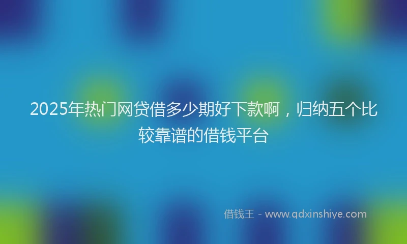 2025年热门网贷借多少期好下款啊，归纳五个比较靠谱的借钱平台
