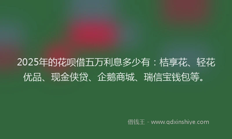 2025年的花呗借五万利息多少有：桔享花、轻花优品、现金侠贷、企鹅商城、瑞信宝钱包等。