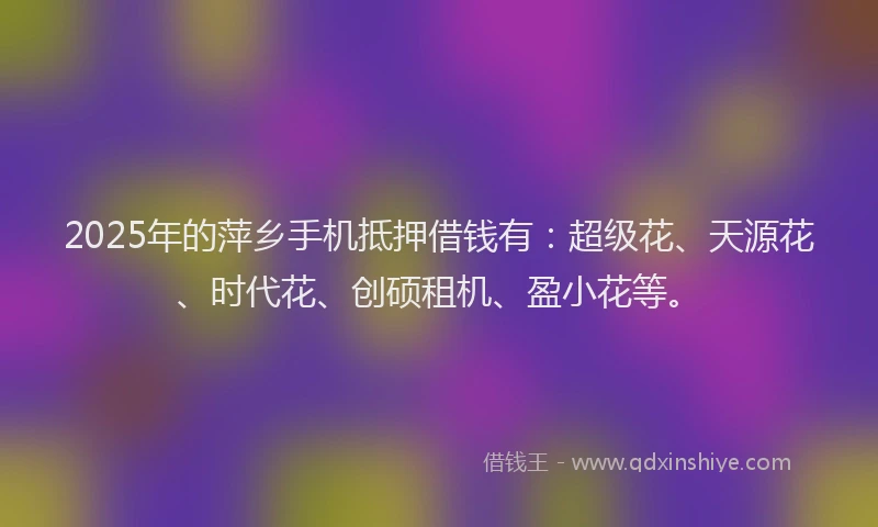 2025年的萍乡手机抵押借钱有：超级花、天源花、时代花、创硕租机、盈小花等。