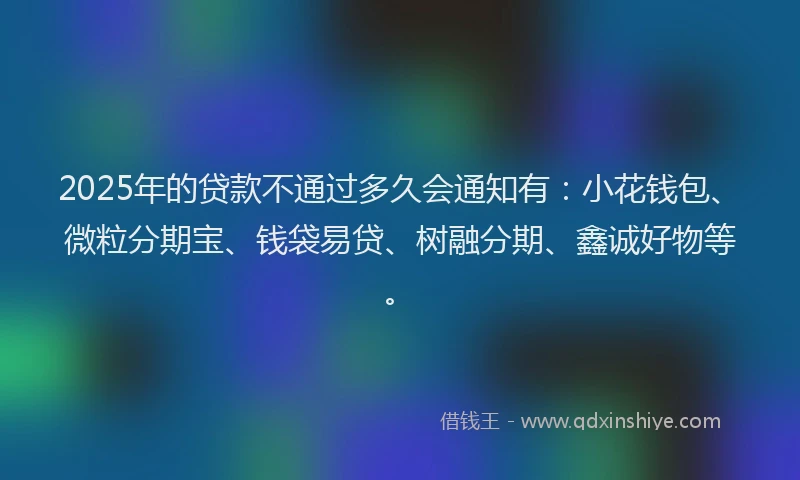2025年的贷款不通过多久会通知有：小花钱包、微粒分期宝、钱袋易贷、树融分期、鑫诚好物等。