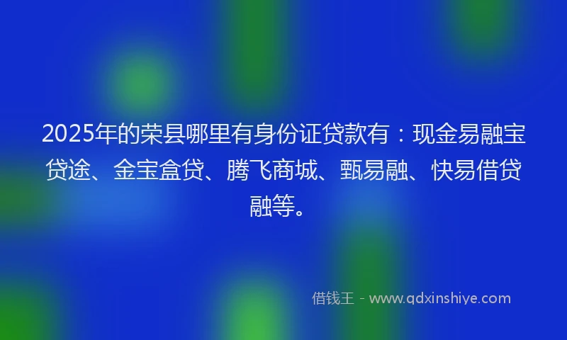 2025年的荣县哪里有身份证贷款有：现金易融宝贷途、金宝盒贷、腾飞商城、甄易融、快易借贷融等。