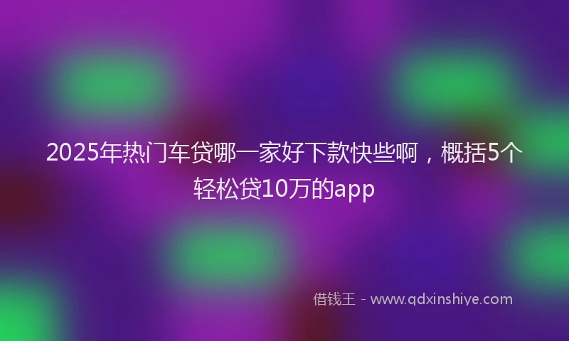 2025年热门车贷哪一家好下款快些啊，概括5个轻松贷10万的app