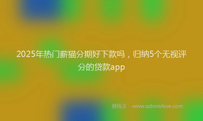 2025年热门薪猫分期好下款吗，归纳5个无视评分的贷款app