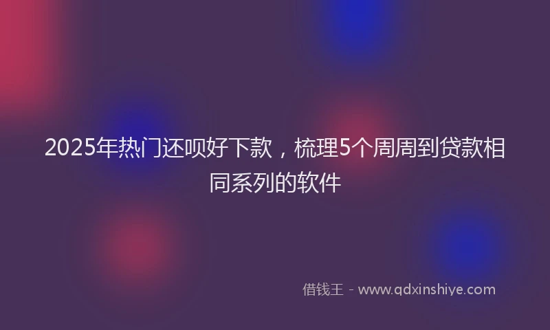 2025年热门还呗好下款，梳理5个周周到贷款相同系列的软件