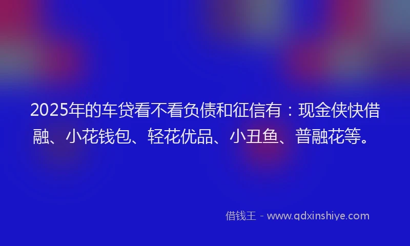 2025年的车贷看不看负债和征信有：现金侠快借融、小花钱包、轻花优品、小丑鱼、普融花等。