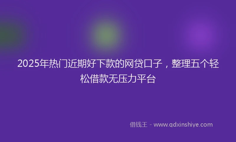2025年热门近期好下款的网贷口子，整理五个轻松借款无压力平台