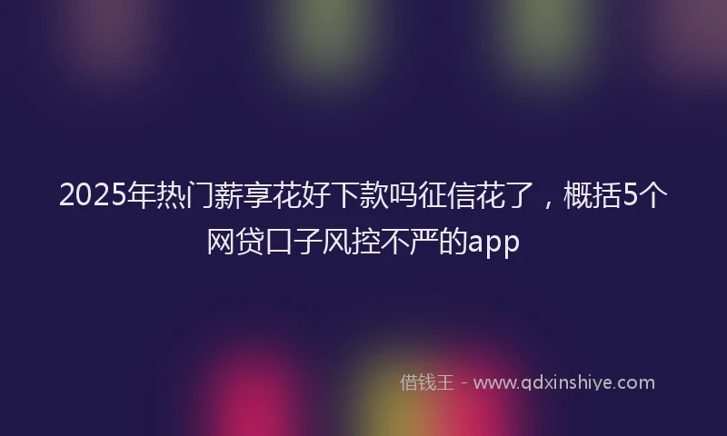 2025年热门薪享花好下款吗征信花了，概括5个网贷口子风控不严的app