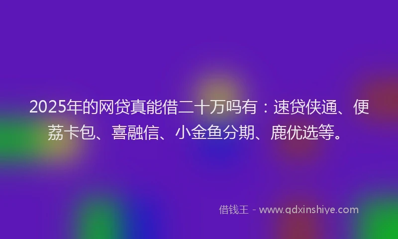 2025年的网贷真能借二十万吗有：速贷侠通、便荔卡包、喜融信、小金鱼分期、鹿优选等。