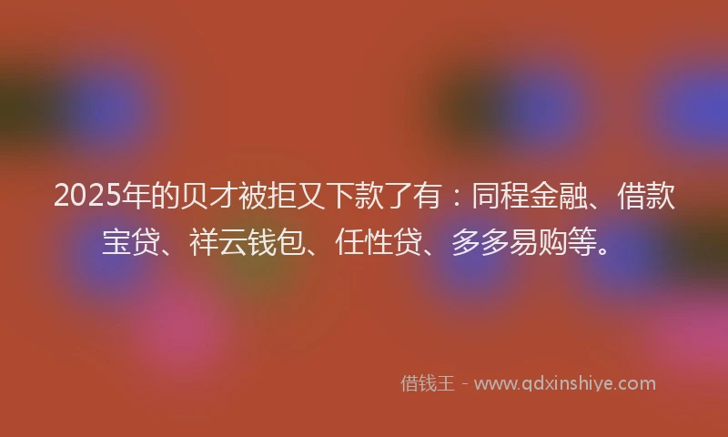 2025年的贝才被拒又下款了有：同程金融、借款宝贷、祥云钱包、任性贷、多多易购等。