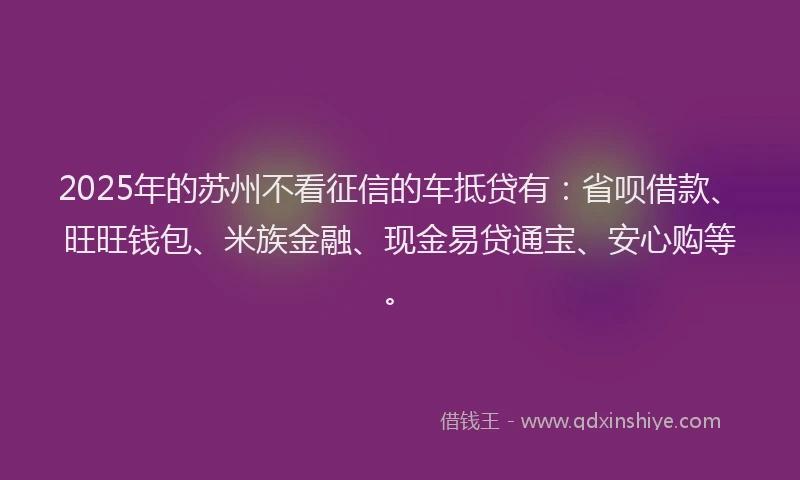 2025年的苏州不看征信的车抵贷有：省呗借款、旺旺钱包、米族金融、现金易贷通宝、安心购等。