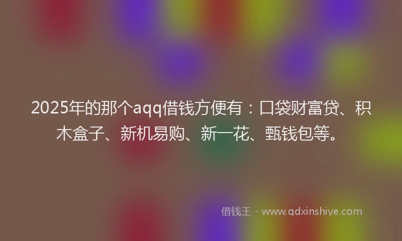 2025年的那个aqq借钱方便有：口袋财富贷、积木盒子、新机易购、新一花、甄钱包等。