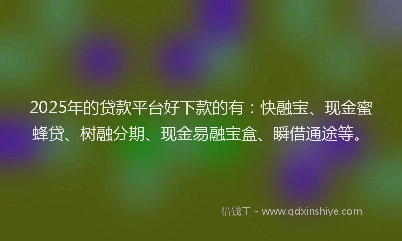2025年的贷款平台好下款的有：快融宝、现金蜜蜂贷、树融分期、现金易融宝盒、瞬借通途等。