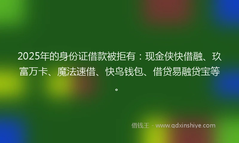 2025年的身份证借款被拒有：现金侠快借融、玖富万卡、魔法速借、快鸟钱包、借贷易融贷宝等。