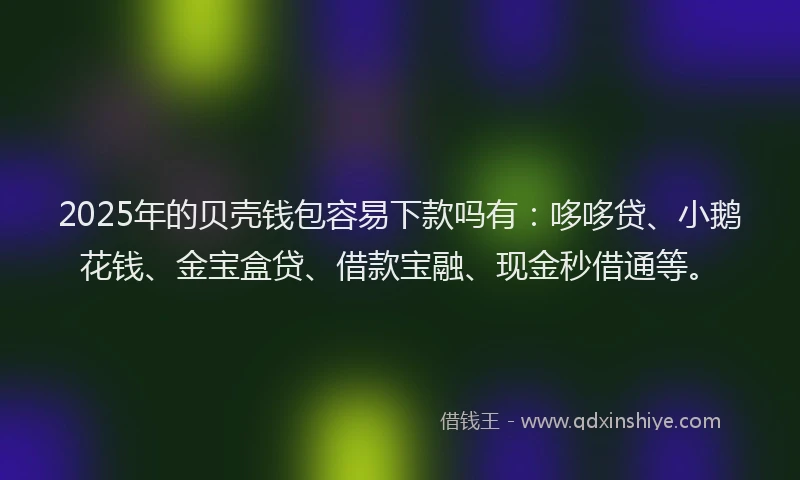 2025年的贝壳钱包容易下款吗有：哆哆贷、小鹅花钱、金宝盒贷、借款宝融、现金秒借通等。