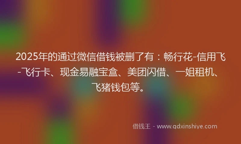 2025年的通过微信借钱被删了有：畅行花-信用飞-飞行卡、现金易融宝盒、美团闪借、一姐租机、飞猪钱包等。