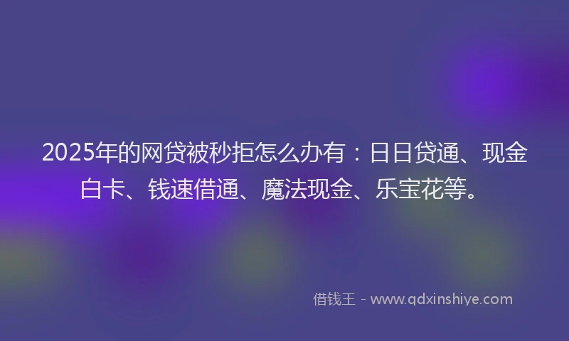 2025年的网贷被秒拒怎么办有：日日贷通、现金白卡、钱速借通、魔法现金、乐宝花等。