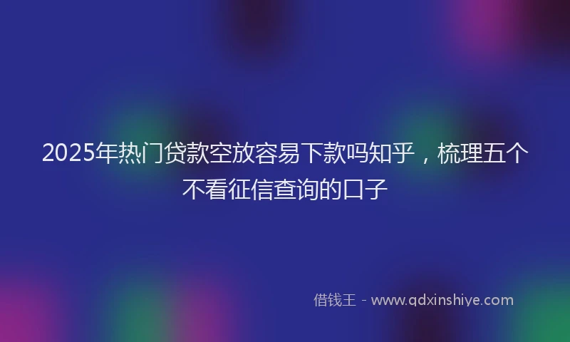 2025年热门贷款空放容易下款吗知乎，梳理五个不看征信查询的口子