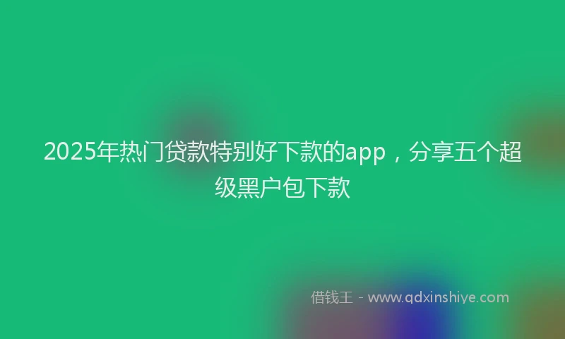 2025年热门贷款特别好下款的app，分享五个超级黑户包下款
