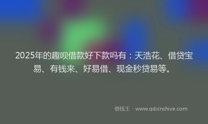 2025年的趣呗借款好下款吗有：天浩花、借贷宝易、有钱来、好易借、现金秒贷易等。