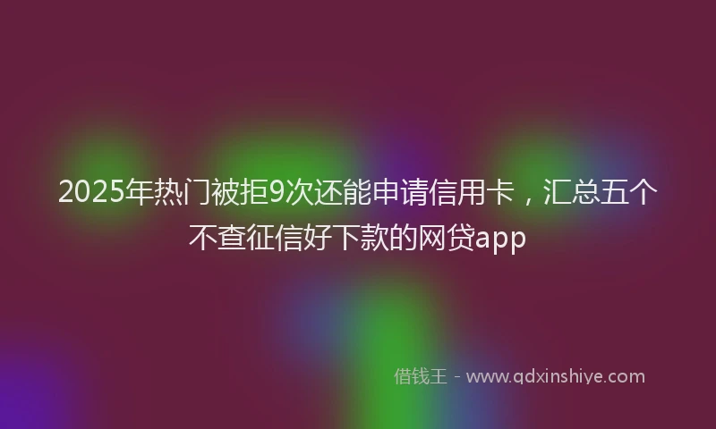 2025年热门被拒9次还能申请信用卡，汇总五个不查征信好下款的网贷app