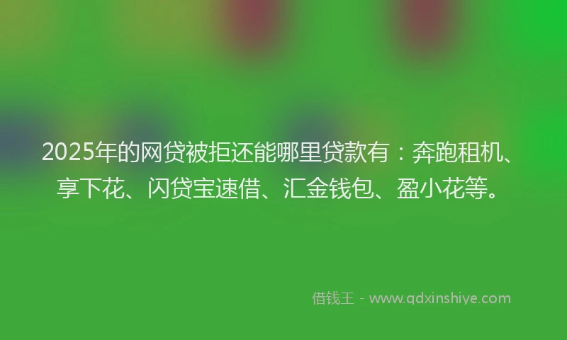 2025年的网贷被拒还能哪里贷款有：奔跑租机、享下花、闪贷宝速借、汇金钱包、盈小花等。