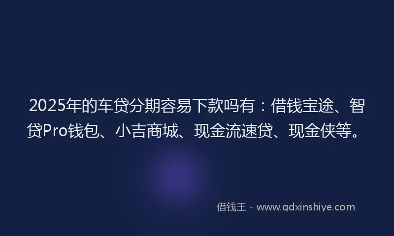 2025年的车贷分期容易下款吗有：借钱宝途、智贷Pro钱包、小吉商城、现金流速贷、现金侠等。
