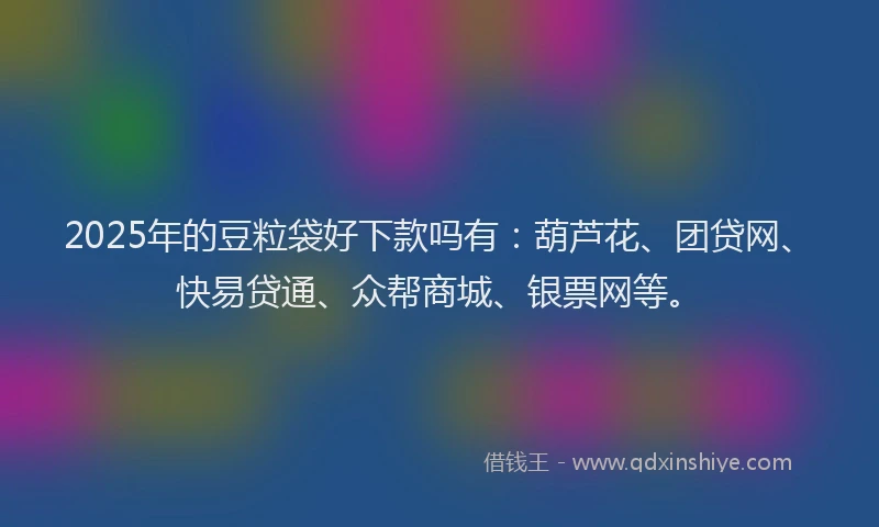 2025年的豆粒袋好下款吗有：葫芦花、团贷网、快易贷通、众帮商城、银票网等。
