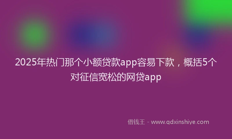 2025年热门那个小额贷款app容易下款，概括5个对征信宽松的网贷app