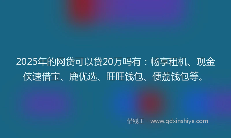 2025年的网贷可以贷20万吗有：畅享租机、现金侠速借宝、鹿优选、旺旺钱包、便荔钱包等。