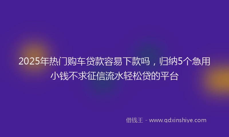 2025年热门购车贷款容易下款吗，归纳5个急用小钱不求征信流水轻松贷的平台