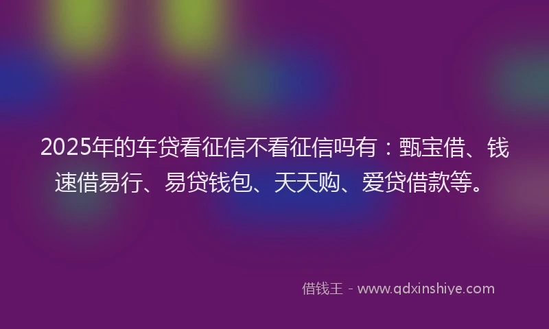2025年的车贷看征信不看征信吗有：甄宝借、钱速借易行、易贷钱包、天天购、爱贷借款等。