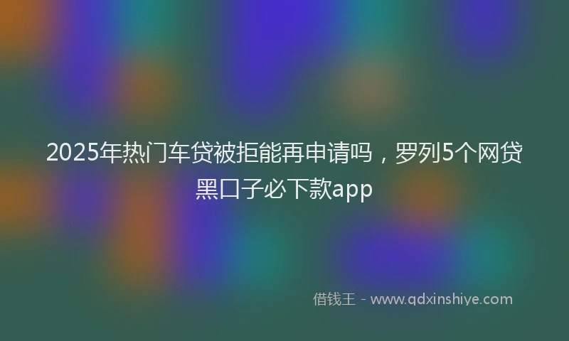2025年热门车贷被拒能再申请吗，罗列5个网贷黑口子必下款app
