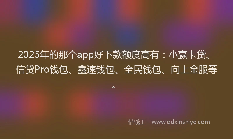 2025年的那个app好下款额度高有：小赢卡贷、信贷Pro钱包、鑫速钱包、全民钱包、向上金服等。