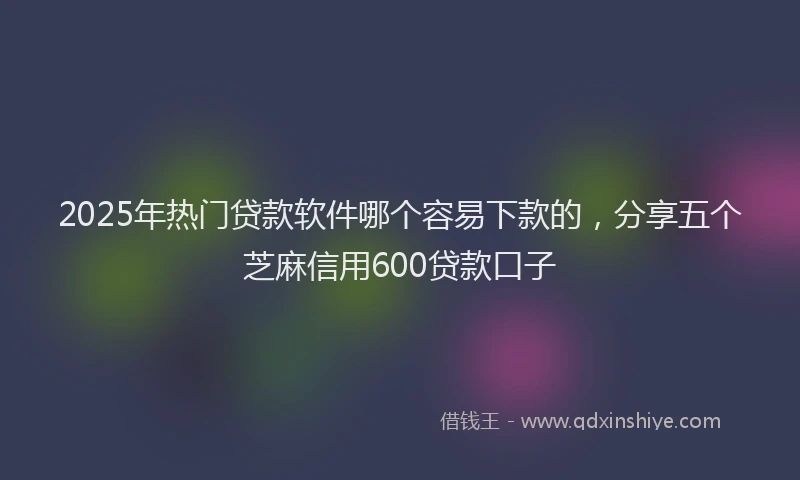 2025年热门贷款软件哪个容易下款的，分享五个芝麻信用600贷款口子