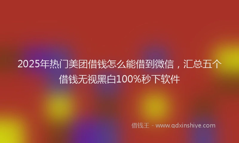 2025年热门美团借钱怎么能借到微信，汇总五个借钱无视黑白100%秒下软件