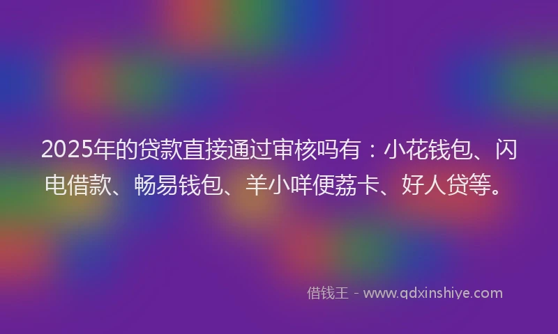 2025年的贷款直接通过审核吗有：小花钱包、闪电借款、畅易钱包、羊小咩便荔卡、好人贷等。