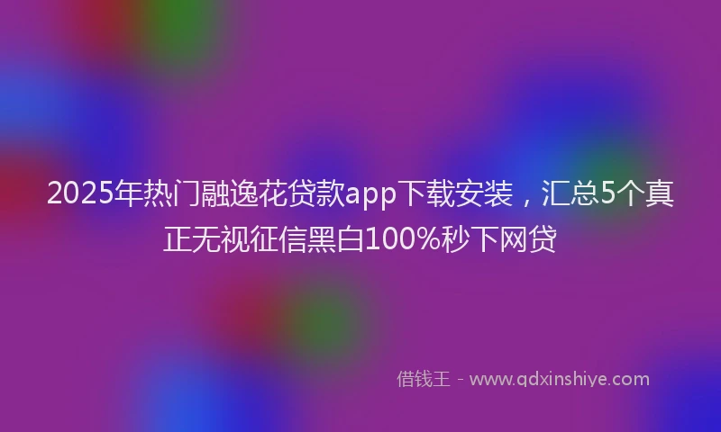 2025年热门融逸花贷款app下载安装，汇总5个真正无视征信黑白100%秒下网贷
