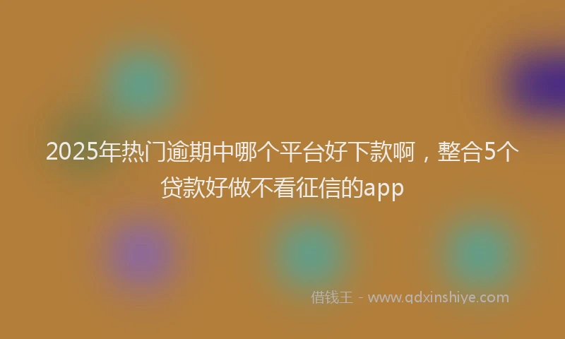 2025年热门逾期中哪个平台好下款啊，整合5个贷款好做不看征信的app