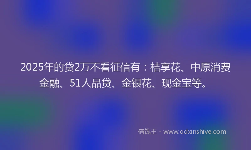 2025年的贷2万不看征信有：桔享花、中原消费金融、51人品贷、金银花、现金宝等。