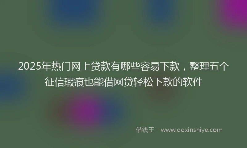 2025年热门网上贷款有哪些容易下款，整理五个征信瑕疵也能借网贷轻松下款的软件