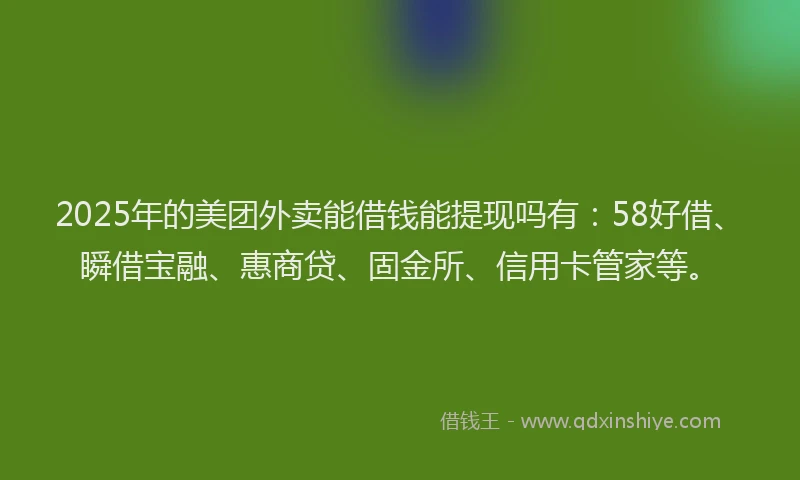 2025年的美团外卖能借钱能提现吗有：58好借、瞬借宝融、惠商贷、固金所、信用卡管家等。