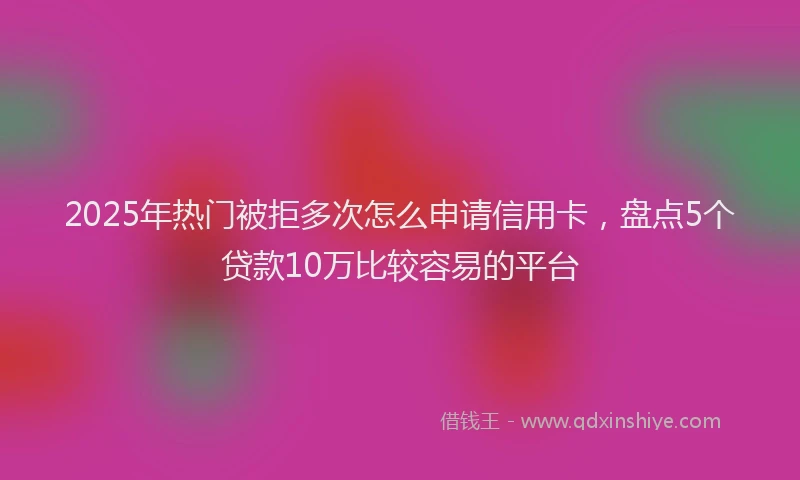 2025年热门被拒多次怎么申请信用卡，盘点5个贷款10万比较容易的平台