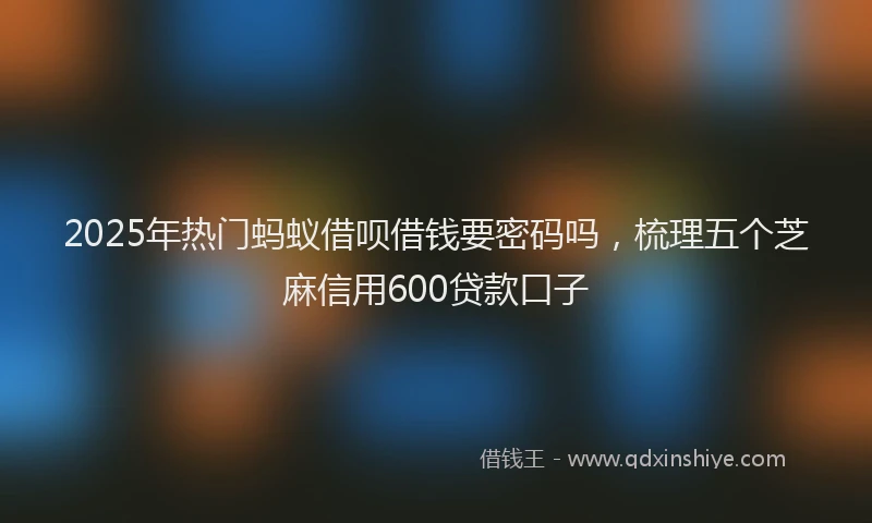 2025年热门蚂蚁借呗借钱要密码吗，梳理五个芝麻信用600贷款口子