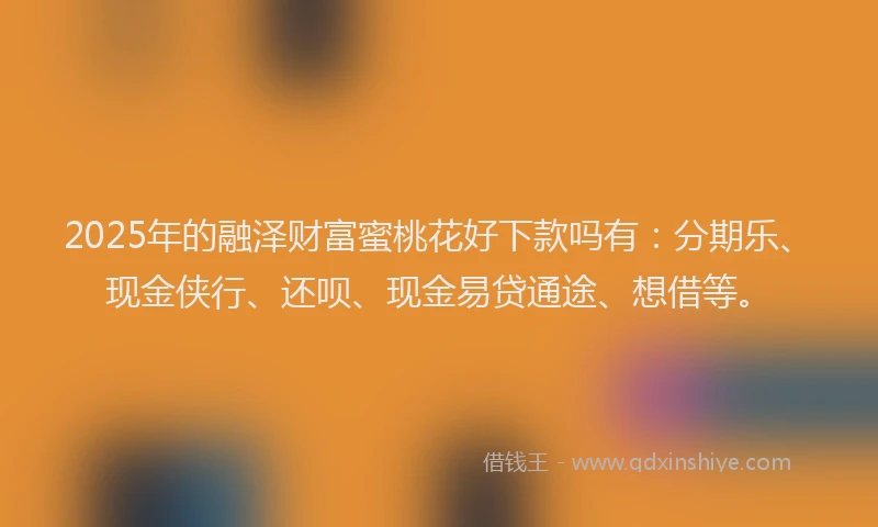 2025年的融泽财富蜜桃花好下款吗有：分期乐、现金侠行、还呗、现金易贷通途、想借等。