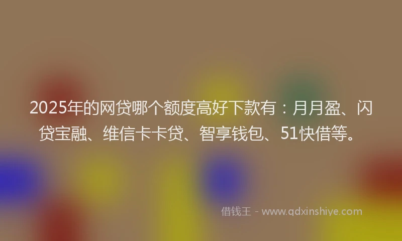 2025年的网贷哪个额度高好下款有：月月盈、闪贷宝融、维信卡卡贷、智享钱包、51快借等。