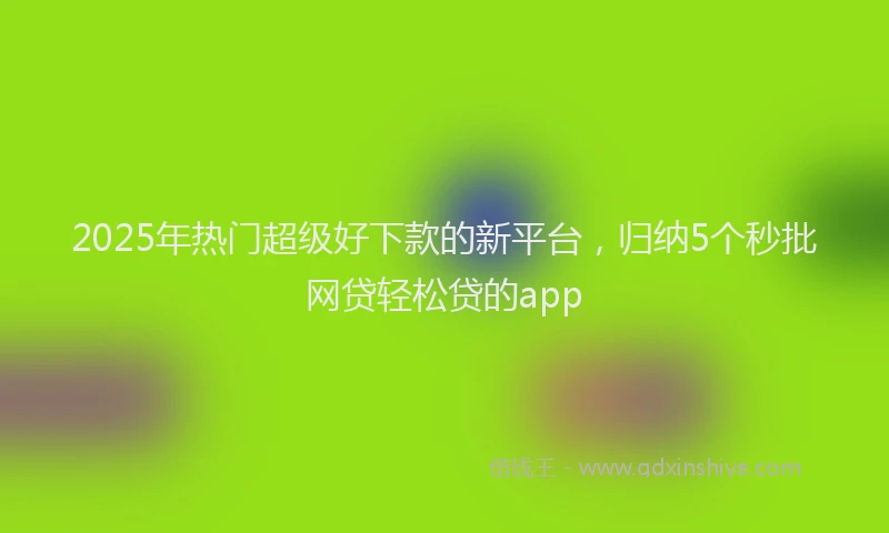 2025年热门超级好下款的新平台，归纳5个秒批网贷轻松贷的app