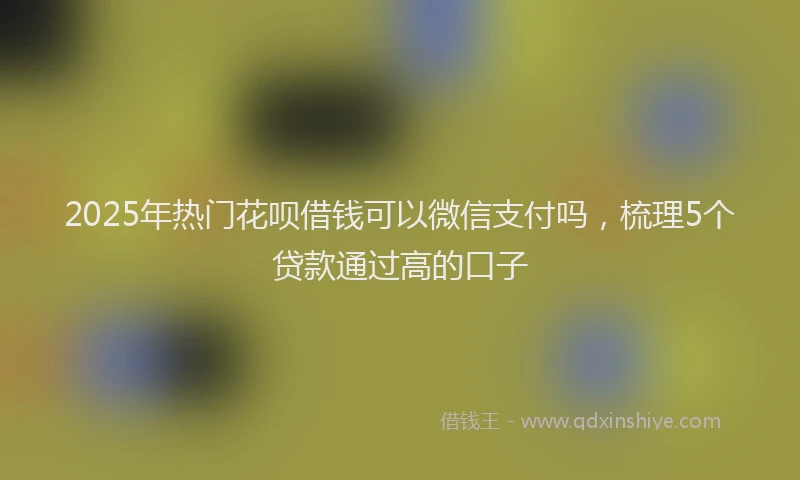 2025年热门花呗借钱可以微信支付吗，梳理5个贷款通过高的口子