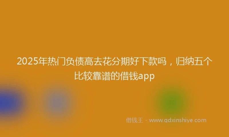 2025年热门负债高去花分期好下款吗，归纳五个比较靠谱的借钱app