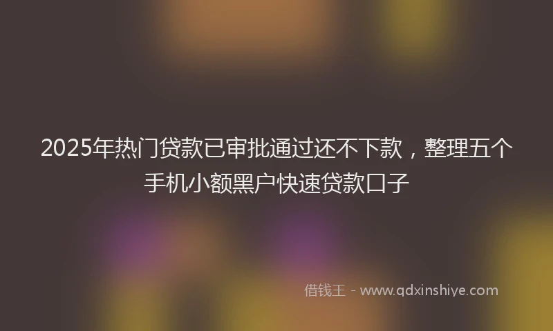 2025年热门贷款已审批通过还不下款，整理五个手机小额黑户快速贷款口子