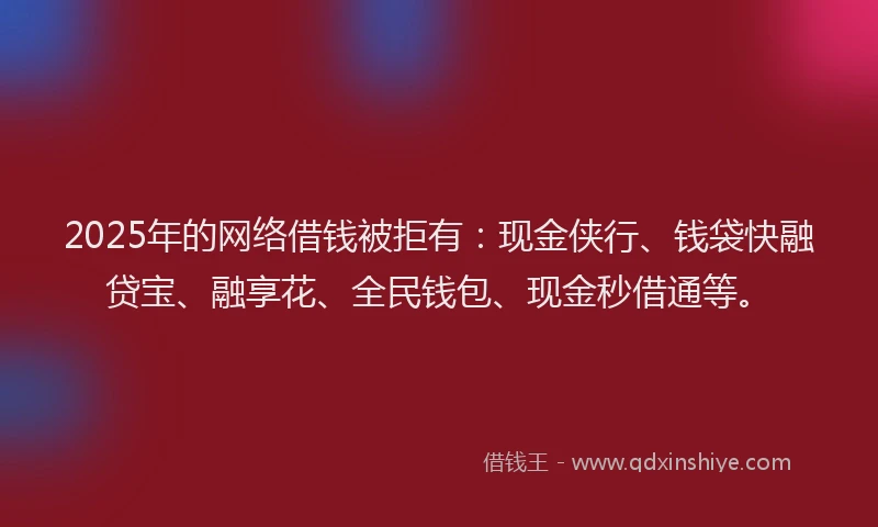2025年的网络借钱被拒有：现金侠行、钱袋快融贷宝、融享花、全民钱包、现金秒借通等。